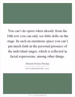 You can’t do opera when already from the 10th row you can only see little dolls on the stage. In such an enormous space you can’t put much faith in the personal presence of the individual singer, which is reflected in facial expressions, among other things Picture Quote #1