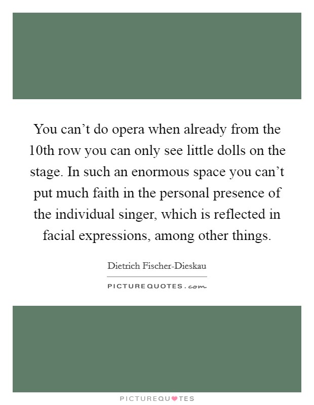 You can't do opera when already from the 10th row you can only see little dolls on the stage. In such an enormous space you can't put much faith in the personal presence of the individual singer, which is reflected in facial expressions, among other things Picture Quote #1