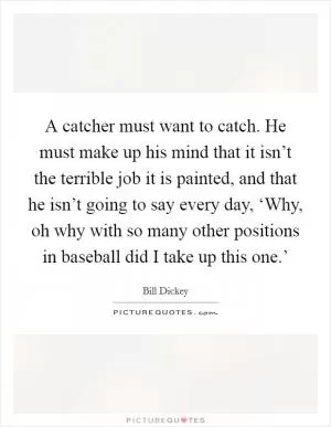 A catcher must want to catch. He must make up his mind that it isn’t the terrible job it is painted, and that he isn’t going to say every day, ‘Why, oh why with so many other positions in baseball did I take up this one.’ Picture Quote #1