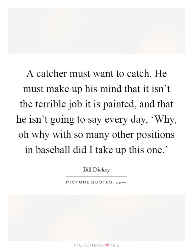 A catcher must want to catch. He must make up his mind that it isn't the terrible job it is painted, and that he isn't going to say every day, ‘Why, oh why with so many other positions in baseball did I take up this one.' Picture Quote #1