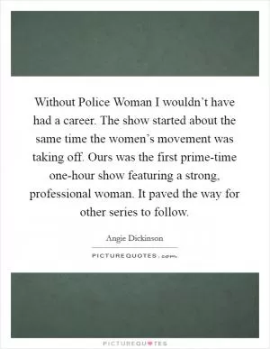 Without Police Woman I wouldn’t have had a career. The show started about the same time the women’s movement was taking off. Ours was the first prime-time one-hour show featuring a strong, professional woman. It paved the way for other series to follow Picture Quote #1
