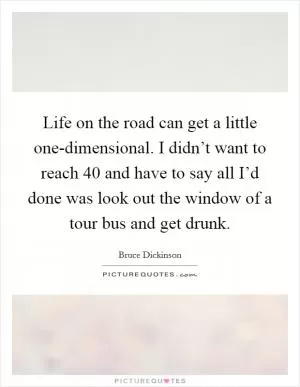 Life on the road can get a little one-dimensional. I didn’t want to reach 40 and have to say all I’d done was look out the window of a tour bus and get drunk Picture Quote #1