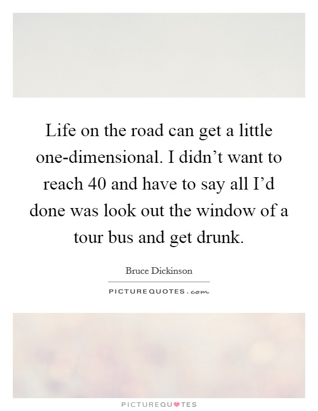 Life on the road can get a little one-dimensional. I didn't want to reach 40 and have to say all I'd done was look out the window of a tour bus and get drunk Picture Quote #1