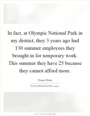 In fact, at Olympic National Park in my district, they 3 years ago had 130 summer employees they brought in for temporary work. This summer they have 25 because they cannot afford more Picture Quote #1