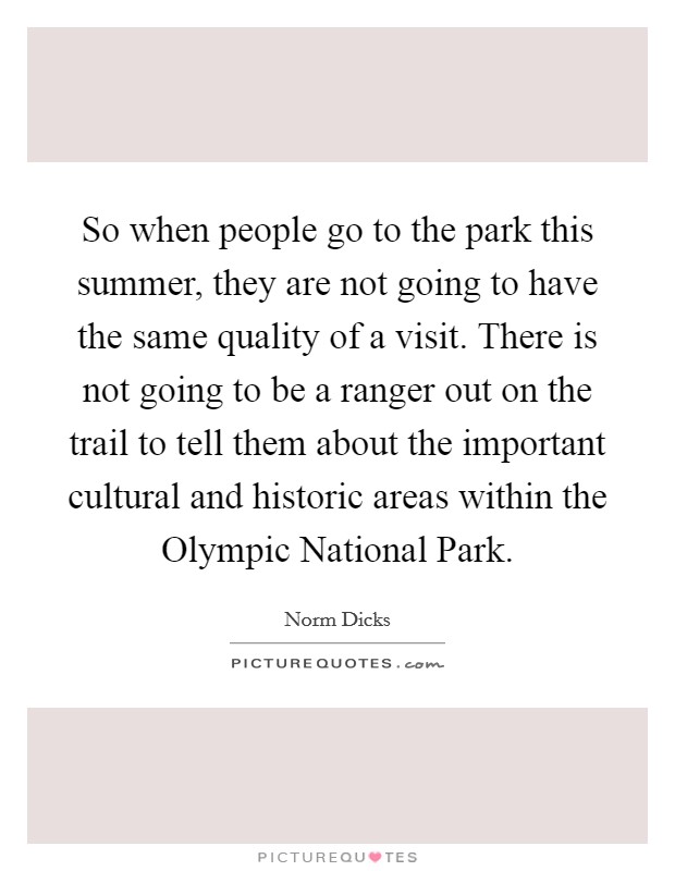 So when people go to the park this summer, they are not going to have the same quality of a visit. There is not going to be a ranger out on the trail to tell them about the important cultural and historic areas within the Olympic National Park Picture Quote #1