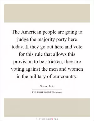 The American people are going to judge the majority party here today. If they go out here and vote for this rule that allows this provision to be stricken, they are voting against the men and women in the military of our country Picture Quote #1
