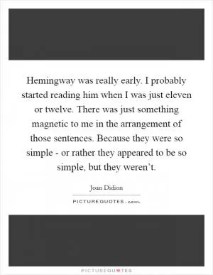 Hemingway was really early. I probably started reading him when I was just eleven or twelve. There was just something magnetic to me in the arrangement of those sentences. Because they were so simple - or rather they appeared to be so simple, but they weren’t Picture Quote #1