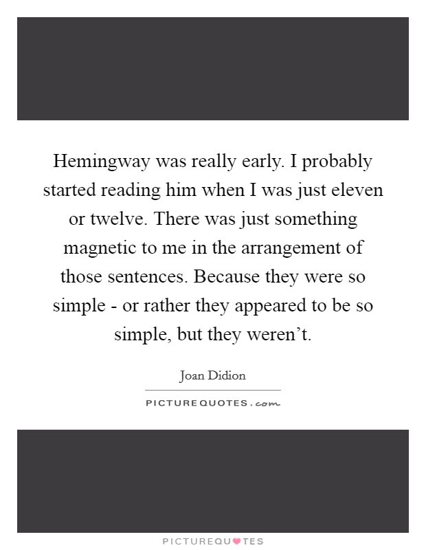 Hemingway was really early. I probably started reading him when I was just eleven or twelve. There was just something magnetic to me in the arrangement of those sentences. Because they were so simple - or rather they appeared to be so simple, but they weren't Picture Quote #1