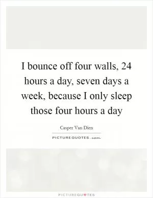 I bounce off four walls, 24 hours a day, seven days a week, because I only sleep those four hours a day Picture Quote #1