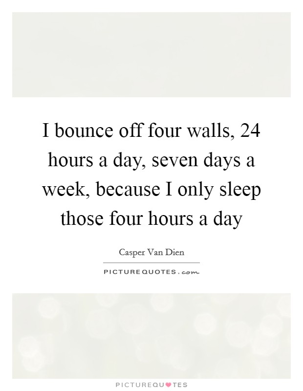 I bounce off four walls, 24 hours a day, seven days a week, because I only sleep those four hours a day Picture Quote #1