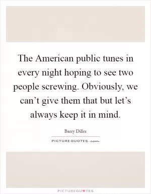 The American public tunes in every night hoping to see two people screwing. Obviously, we can’t give them that but let’s always keep it in mind Picture Quote #1