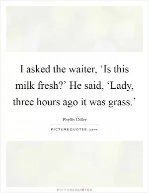 I asked the waiter, ‘Is this milk fresh?’ He said, ‘Lady, three hours ago it was grass.’ Picture Quote #1