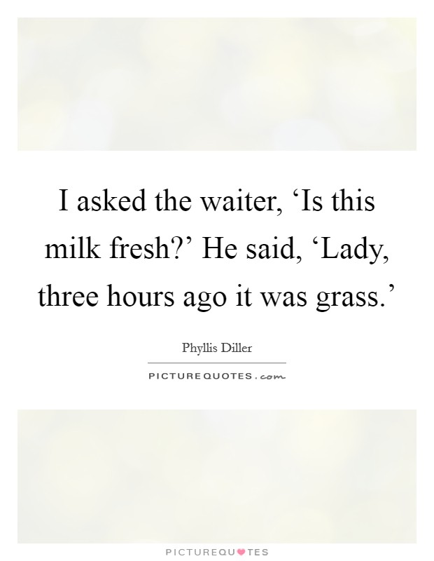 I asked the waiter, ‘Is this milk fresh?' He said, ‘Lady, three hours ago it was grass.' Picture Quote #1