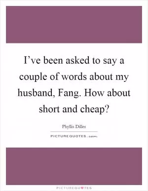 I’ve been asked to say a couple of words about my husband, Fang. How about short and cheap? Picture Quote #1