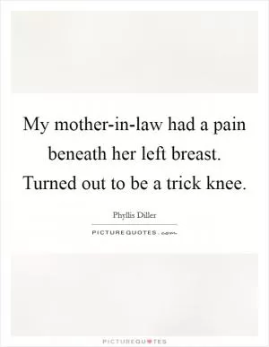 My mother-in-law had a pain beneath her left breast. Turned out to be a trick knee Picture Quote #1