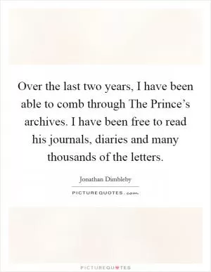 Over the last two years, I have been able to comb through The Prince’s archives. I have been free to read his journals, diaries and many thousands of the letters Picture Quote #1