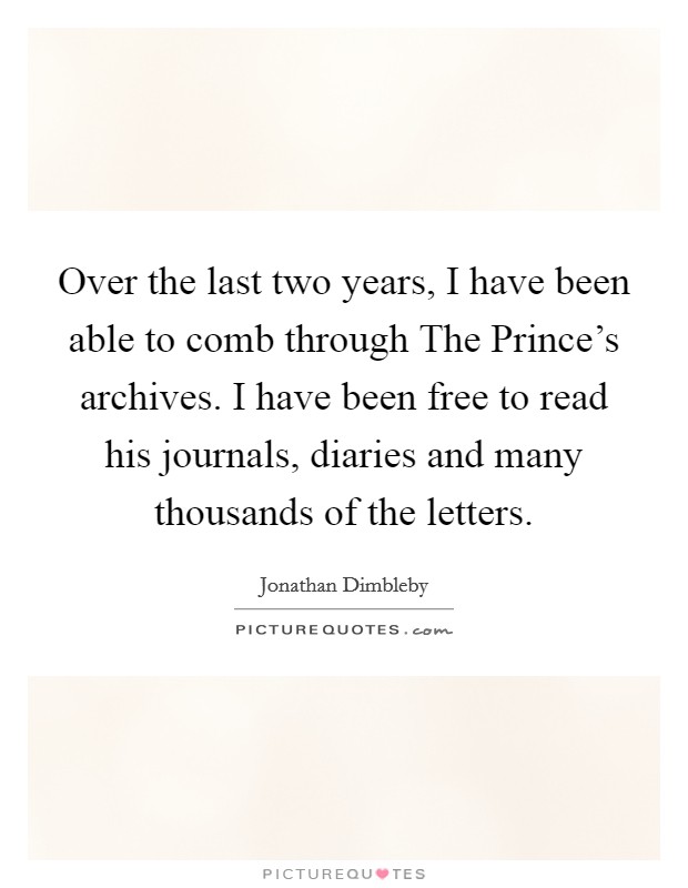 Over the last two years, I have been able to comb through The Prince's archives. I have been free to read his journals, diaries and many thousands of the letters Picture Quote #1