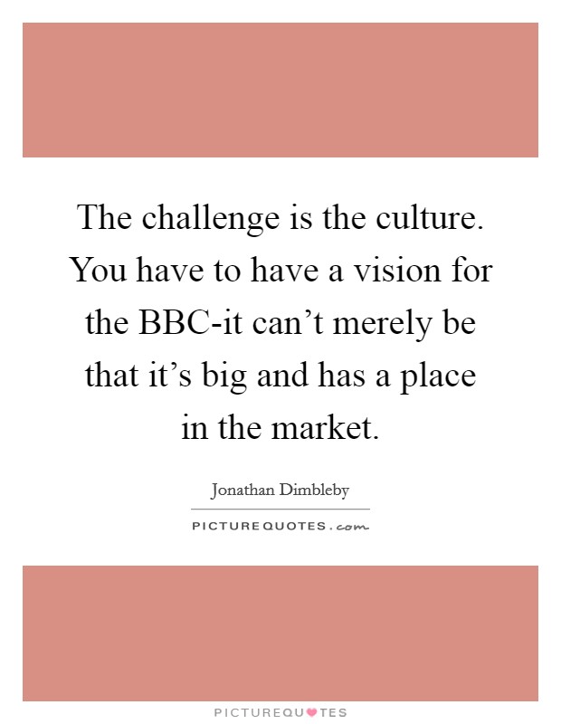 The challenge is the culture. You have to have a vision for the BBC-it can't merely be that it's big and has a place in the market Picture Quote #1