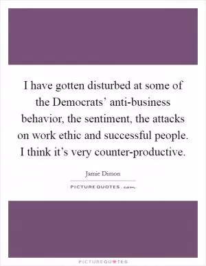I have gotten disturbed at some of the Democrats’ anti-business behavior, the sentiment, the attacks on work ethic and successful people. I think it’s very counter-productive Picture Quote #1