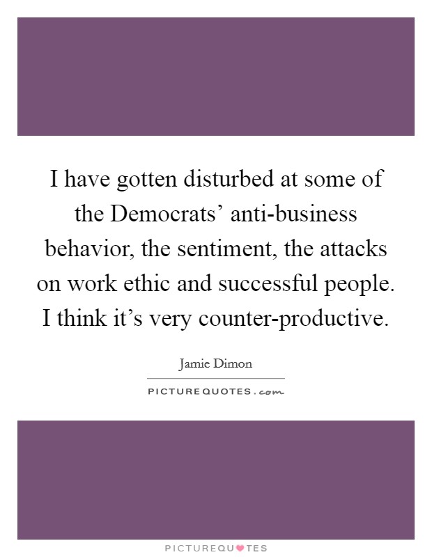 I have gotten disturbed at some of the Democrats' anti-business behavior, the sentiment, the attacks on work ethic and successful people. I think it's very counter-productive Picture Quote #1