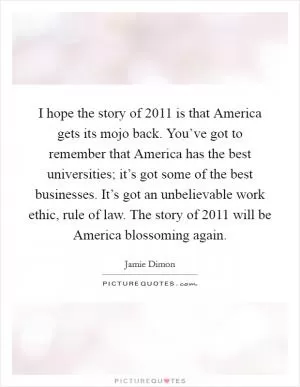 I hope the story of 2011 is that America gets its mojo back. You’ve got to remember that America has the best universities; it’s got some of the best businesses. It’s got an unbelievable work ethic, rule of law. The story of 2011 will be America blossoming again Picture Quote #1