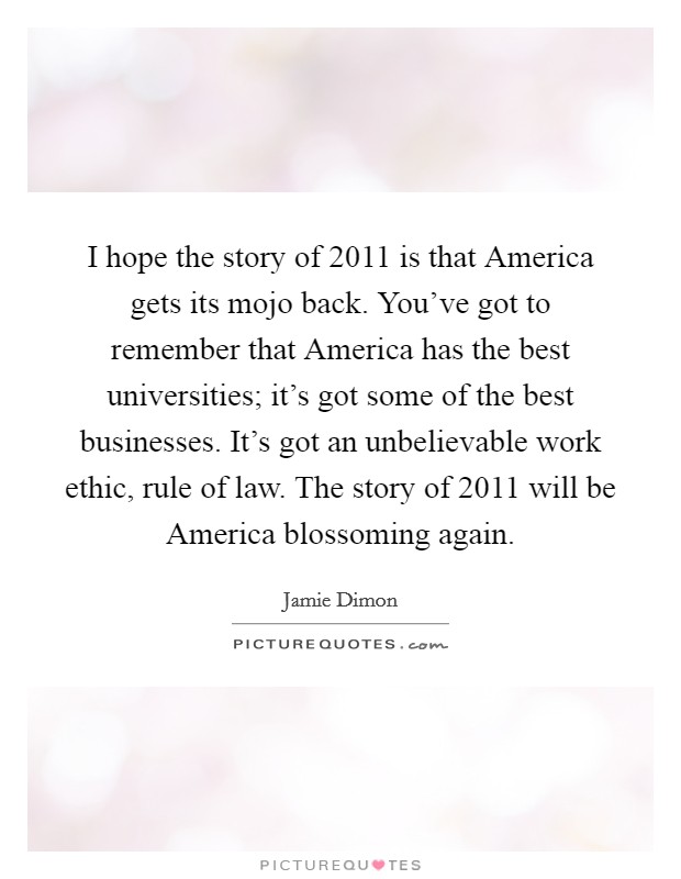 I hope the story of 2011 is that America gets its mojo back. You've got to remember that America has the best universities; it's got some of the best businesses. It's got an unbelievable work ethic, rule of law. The story of 2011 will be America blossoming again Picture Quote #1
