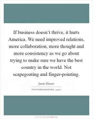 If business doesn’t thrive, it hurts America. We need improved relations, more collaboration, more thought and more consistency as we go about trying to make sure we have the best country in the world. Not scapegoating and finger-pointing Picture Quote #1