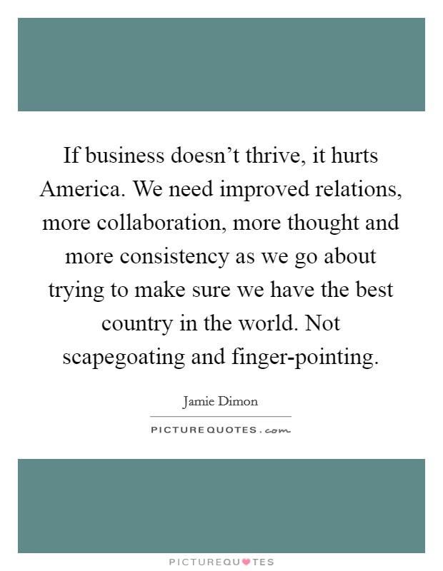 If business doesn't thrive, it hurts America. We need improved relations, more collaboration, more thought and more consistency as we go about trying to make sure we have the best country in the world. Not scapegoating and finger-pointing Picture Quote #1