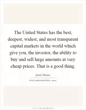 The United States has the best, deepest, widest, and most transparent capital markets in the world which give you, the investor, the ability to buy and sell large amounts at very cheap prices. That is a good thing Picture Quote #1
