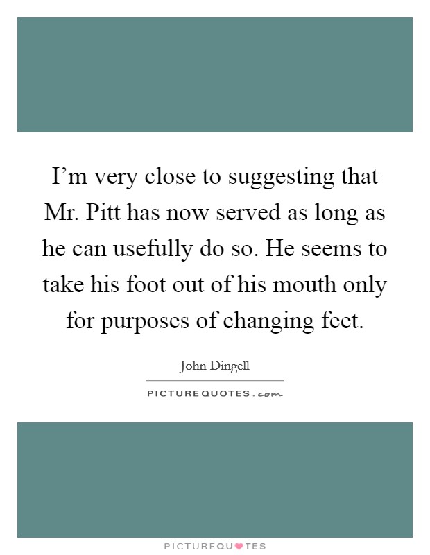 I'm very close to suggesting that Mr. Pitt has now served as long as he can usefully do so. He seems to take his foot out of his mouth only for purposes of changing feet Picture Quote #1
