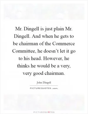 Mr. Dingell is just plain Mr. Dingell. And when he gets to be chairman of the Commerce Committee, he doesn’t let it go to his head. However, he thinks he would be a very, very good chairman Picture Quote #1