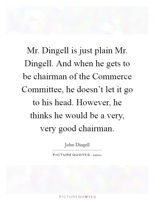 Mr. Dingell is just plain Mr. Dingell. And when he gets to be chairman of the Commerce Committee, he doesn't let it go to his head. However, he thinks he would be a very, very good chairman Picture Quote #1