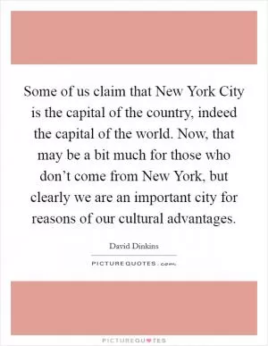 Some of us claim that New York City is the capital of the country, indeed the capital of the world. Now, that may be a bit much for those who don’t come from New York, but clearly we are an important city for reasons of our cultural advantages Picture Quote #1