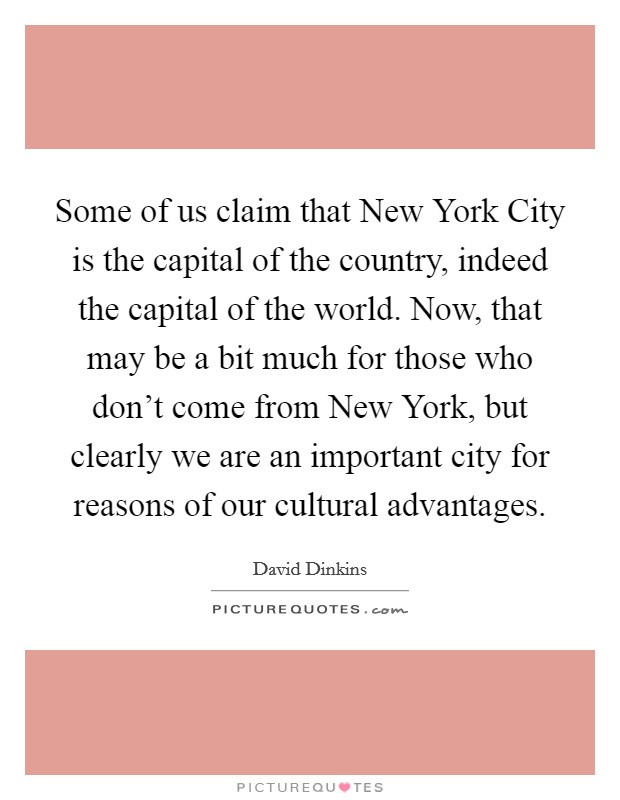 Some of us claim that New York City is the capital of the country, indeed the capital of the world. Now, that may be a bit much for those who don't come from New York, but clearly we are an important city for reasons of our cultural advantages Picture Quote #1