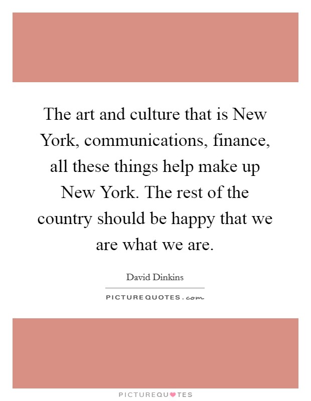 The art and culture that is New York, communications, finance, all these things help make up New York. The rest of the country should be happy that we are what we are Picture Quote #1
