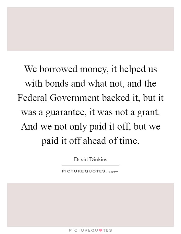 We borrowed money, it helped us with bonds and what not, and the Federal Government backed it, but it was a guarantee, it was not a grant. And we not only paid it off, but we paid it off ahead of time Picture Quote #1