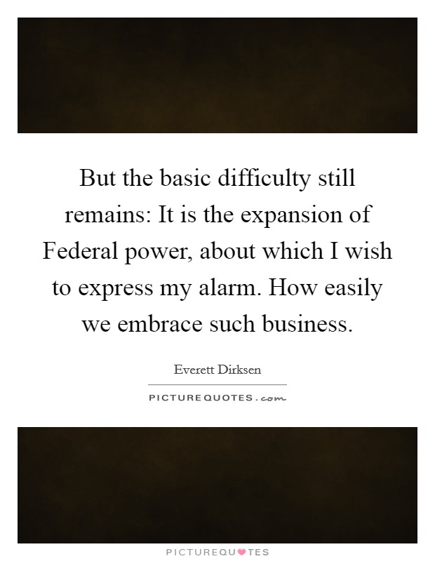 But the basic difficulty still remains: It is the expansion of Federal power, about which I wish to express my alarm. How easily we embrace such business Picture Quote #1