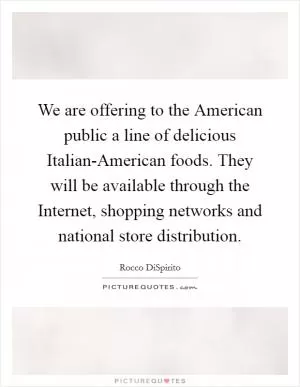 We are offering to the American public a line of delicious Italian-American foods. They will be available through the Internet, shopping networks and national store distribution Picture Quote #1