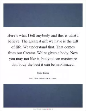 Here’s what I tell anybody and this is what I believe. The greatest gift we have is the gift of life. We understand that. That comes from our Creator. We’re given a body. Now you may not like it, but you can maximize that body the best it can be maximized Picture Quote #1