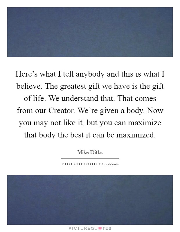 Here's what I tell anybody and this is what I believe. The greatest gift we have is the gift of life. We understand that. That comes from our Creator. We're given a body. Now you may not like it, but you can maximize that body the best it can be maximized Picture Quote #1