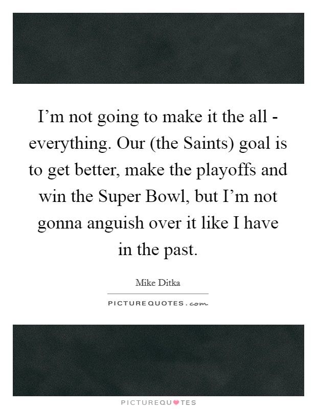 I'm not going to make it the all - everything. Our (the Saints) goal is to get better, make the playoffs and win the Super Bowl, but I'm not gonna anguish over it like I have in the past Picture Quote #1