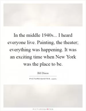 In the middle 1940s... I heard everyone live. Painting, the theater; everything was happening. It was an exciting time when New York was the place to be Picture Quote #1