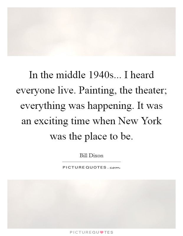 In the middle 1940s... I heard everyone live. Painting, the theater; everything was happening. It was an exciting time when New York was the place to be Picture Quote #1