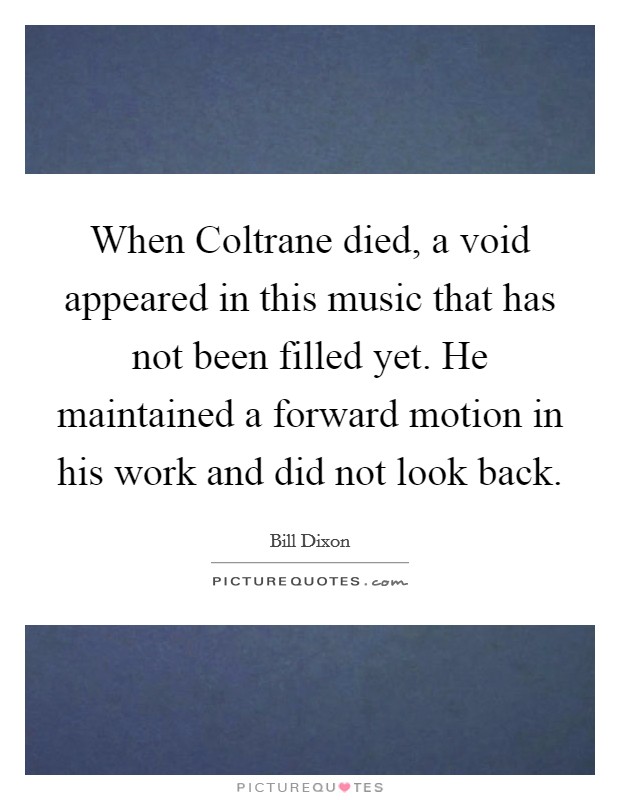 When Coltrane died, a void appeared in this music that has not been filled yet. He maintained a forward motion in his work and did not look back Picture Quote #1