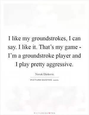 I like my groundstrokes, I can say. I like it. That’s my game - I’m a groundstroke player and I play pretty aggressive Picture Quote #1