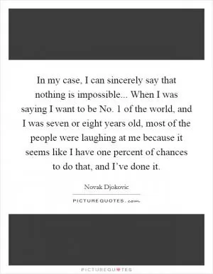 In my case, I can sincerely say that nothing is impossible... When I was saying I want to be No. 1 of the world, and I was seven or eight years old, most of the people were laughing at me because it seems like I have one percent of chances to do that, and I’ve done it Picture Quote #1