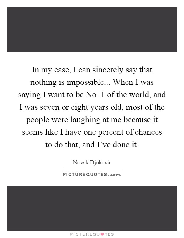 In my case, I can sincerely say that nothing is impossible... When I was saying I want to be No. 1 of the world, and I was seven or eight years old, most of the people were laughing at me because it seems like I have one percent of chances to do that, and I've done it Picture Quote #1