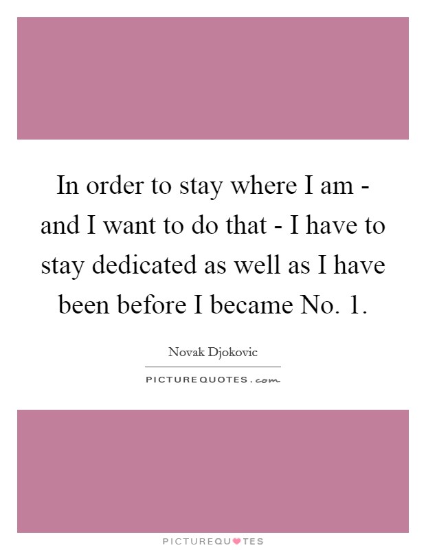 In order to stay where I am - and I want to do that - I have to stay dedicated as well as I have been before I became No. 1 Picture Quote #1
