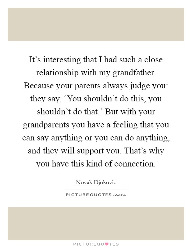 It's interesting that I had such a close relationship with my grandfather. Because your parents always judge you: they say, ‘You shouldn't do this, you shouldn't do that.' But with your grandparents you have a feeling that you can say anything or you can do anything, and they will support you. That's why you have this kind of connection Picture Quote #1