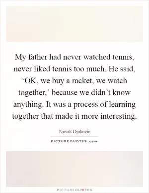My father had never watched tennis, never liked tennis too much. He said, ‘OK, we buy a racket, we watch together,’ because we didn’t know anything. It was a process of learning together that made it more interesting Picture Quote #1